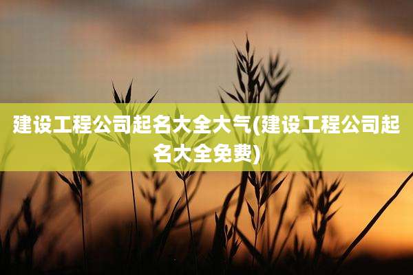 建设工程公司起名大全大气(建设工程公司起名大全免费)