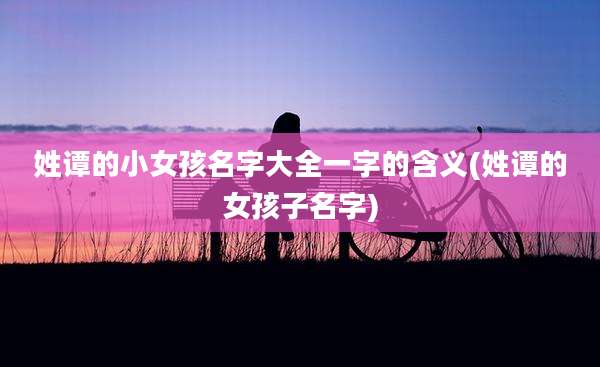 姓谭的小女孩名字大全一字的含义(姓谭的女孩子名字)