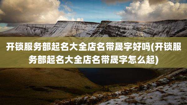 开锁服务部起名大全店名带晟字好吗(开锁服务部起名大全店名带晟字怎么起)