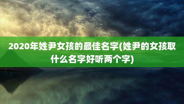 2020年姓尹女孩的最佳名字(姓尹的女孩取什么名字好听两个字)