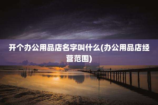 开个办公用品店名字叫什么(办公用品店经营范围)