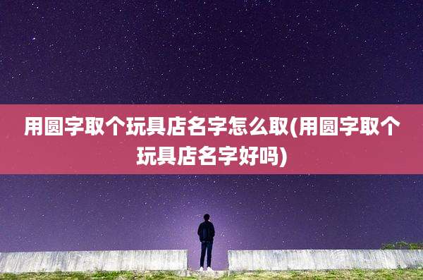 用圆字取个玩具店名字怎么取(用圆字取个玩具店名字好吗)