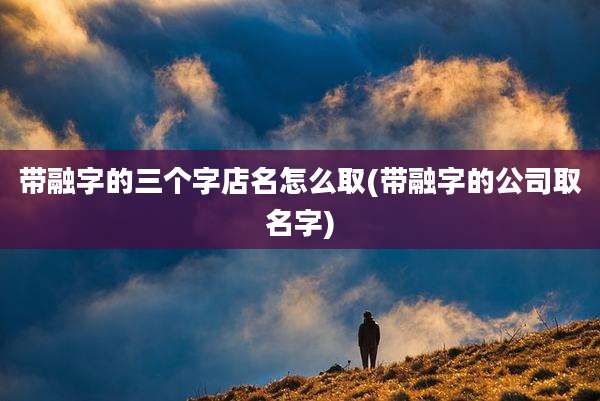带融字的三个字店名怎么取(带融字的公司取名字)