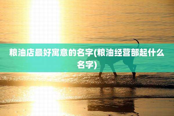粮油店最好寓意的名字(粮油经营部起什么名字)