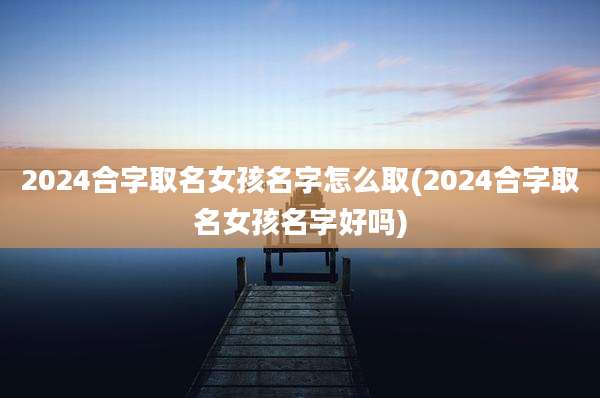 2024合字取名女孩名字怎么取(2024合字取名女孩名字好吗)