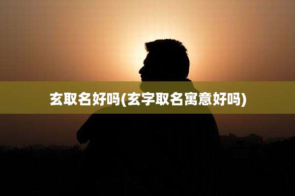 玄取名好吗(玄字取名寓意好吗)