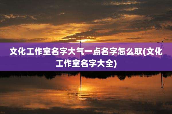 文化工作室名字大气一点名字怎么取(文化工作室名字大全)