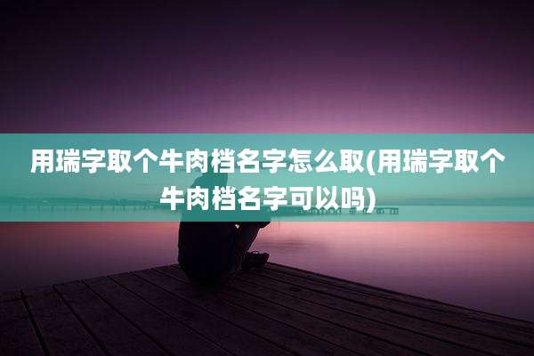 用瑞字取个牛肉档名字怎么取(用瑞字取个牛肉档名字可以吗)