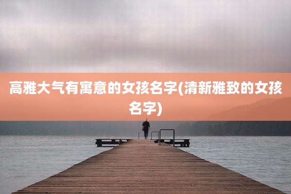 高雅大气有寓意的女孩名字(清新雅致的女孩名字)