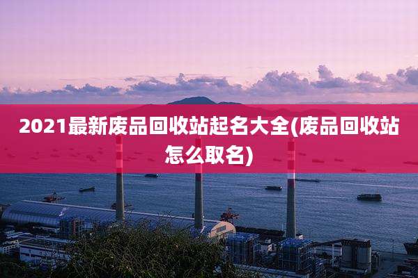 2021最新废品回收站起名大全(废品回收站怎么取名)