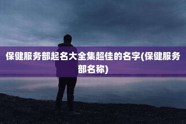 保健服务部起名大全集超佳的名字(保健服务部名称)
