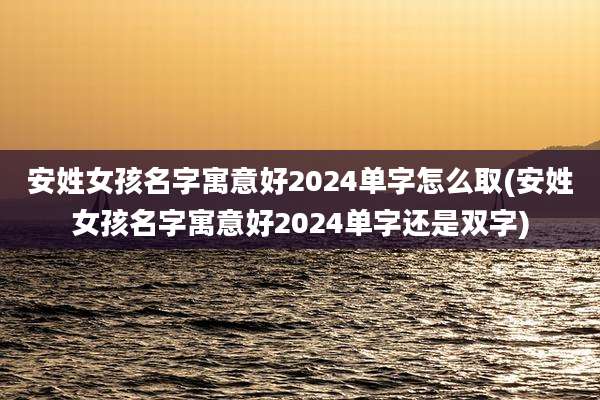 安姓女孩名字寓意好2024单字怎么取(安姓女孩名字寓意好2024单字还是双字)