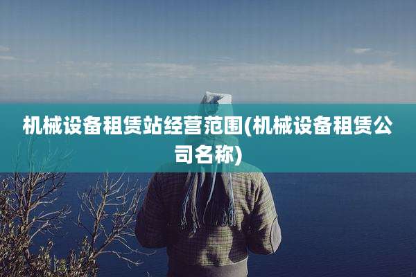 机械设备租赁站经营范围(机械设备租赁公司名称)