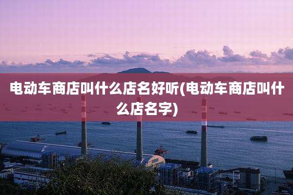 电动车商店叫什么店名好听(电动车商店叫什么店名字)