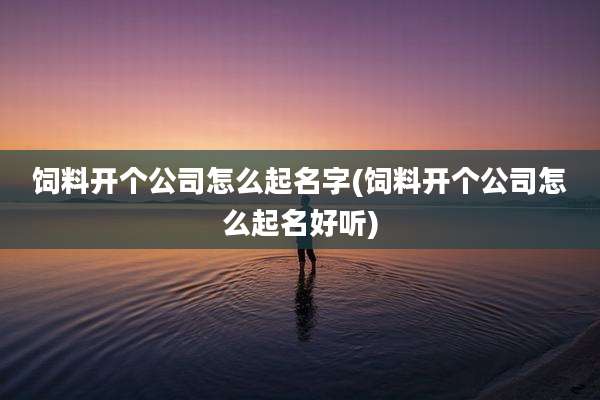 饲料开个公司怎么起名字(饲料开个公司怎么起名好听)