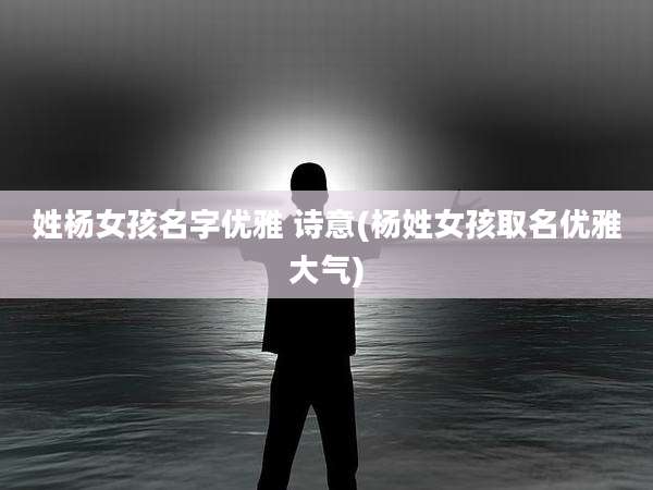 姓杨女孩名字优雅 诗意(杨姓女孩取名优雅大气)