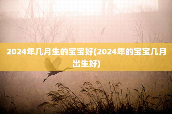 2024年几月生的宝宝好(2024年的宝宝几月出生好)