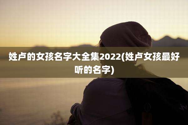 姓卢的女孩名字大全集2022(姓卢女孩最好听的名字)