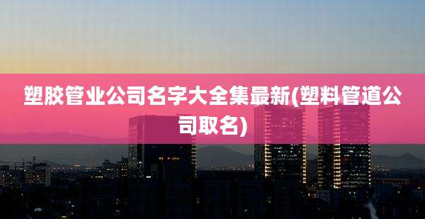 塑胶管业公司名字大全集最新(塑料管道公司取名)