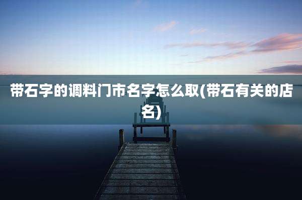 带石字的调料门市名字怎么取(带石有关的店名)