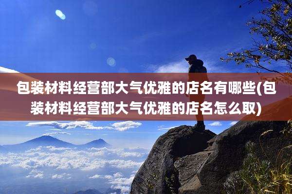 包装材料经营部大气优雅的店名有哪些(包装材料经营部大气优雅的店名怎么取)