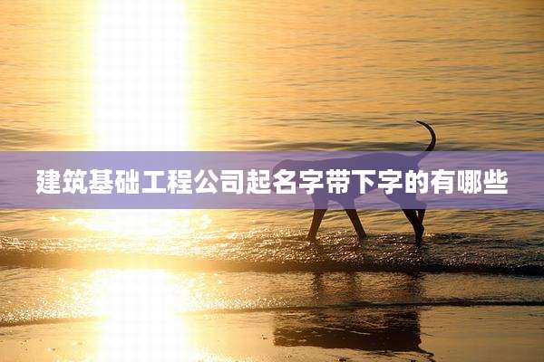 建筑基础工程公司起名字带下字的有哪些