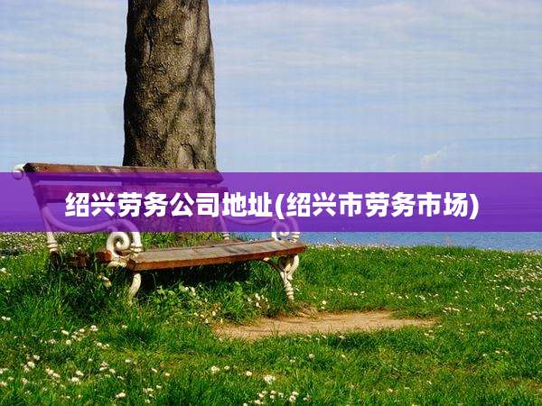 绍兴劳务公司地址(绍兴市劳务市场)