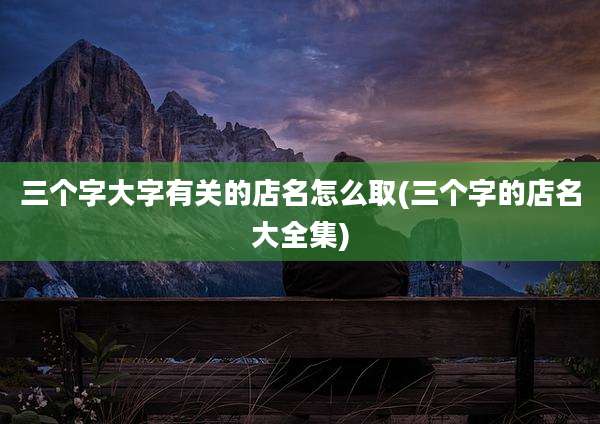 三个字大字有关的店名怎么取(三个字的店名大全集)