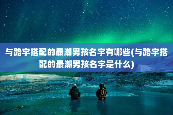 与路字搭配的最潮男孩名字有哪些(与路字搭配的最潮男孩名字是什么)