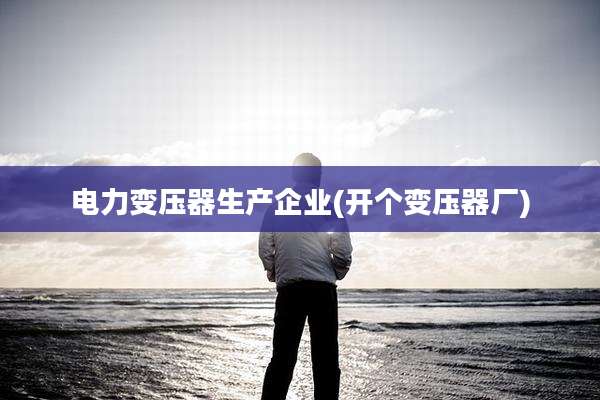 电力变压器生产企业(开个变压器厂)