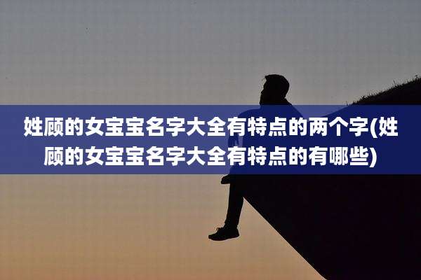 姓顾的女宝宝名字大全有特点的两个字(姓顾的女宝宝名字大全有特点的有哪些)
