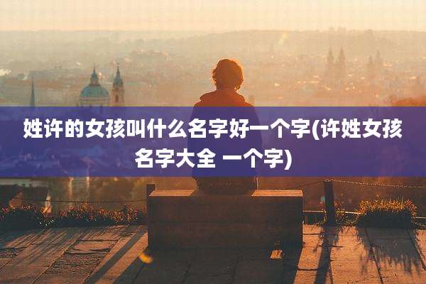 姓许的女孩叫什么名字好一个字(许姓女孩名字大全 一个字)