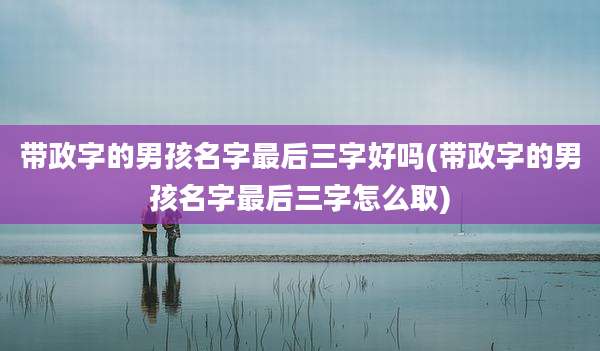 带政字的男孩名字最后三字好吗(带政字的男孩名字最后三字怎么取)