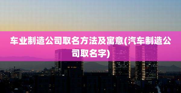 车业制造公司取名方法及寓意(汽车制造公司取名字)