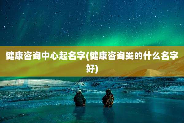 健康咨询中心起名字(健康咨询类的什么名字好)