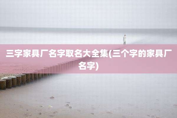 三字家具厂名字取名大全集(三个字的家具厂名字)