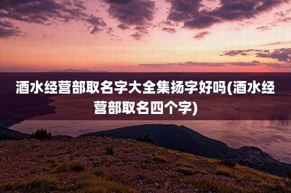 酒水经营部取名字大全集扬字好吗(酒水经营部取名四个字)