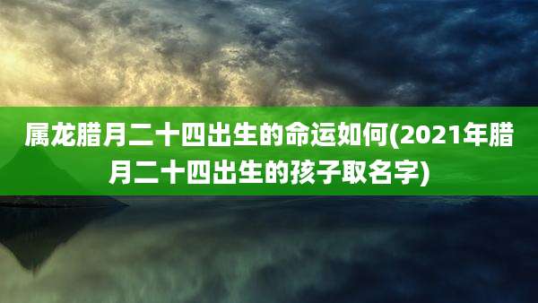 属龙腊月二十四出生的命运如何(2021年腊月二十四出生的孩子取名字)