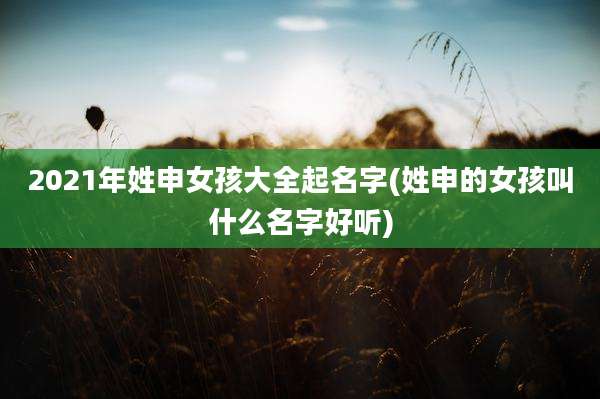2021年姓申女孩大全起名字(姓申的女孩叫什么名字好听)