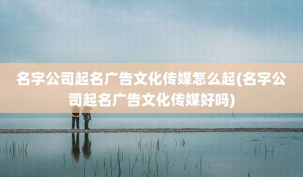 名字公司起名广告文化传媒怎么起(名字公司起名广告文化传媒好吗)