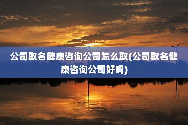 公司取名健康咨询公司怎么取(公司取名健康咨询公司好吗)