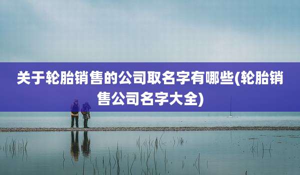 关于轮胎销售的公司取名字有哪些(轮胎销售公司名字大全)