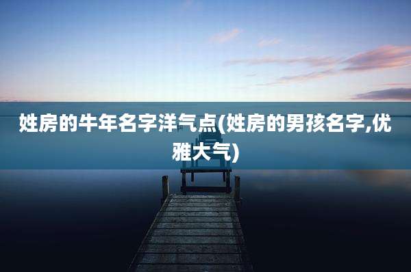 姓房的牛年名字洋气点(姓房的男孩名字,优雅大气)