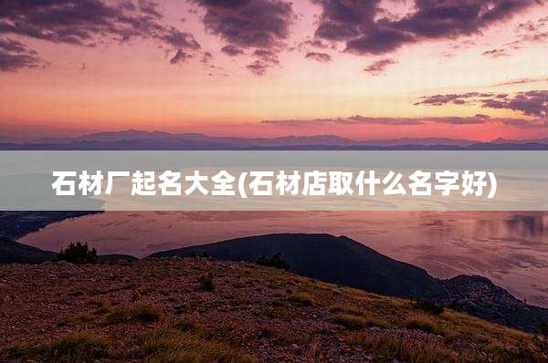石材厂起名大全(石材店取什么名字好)