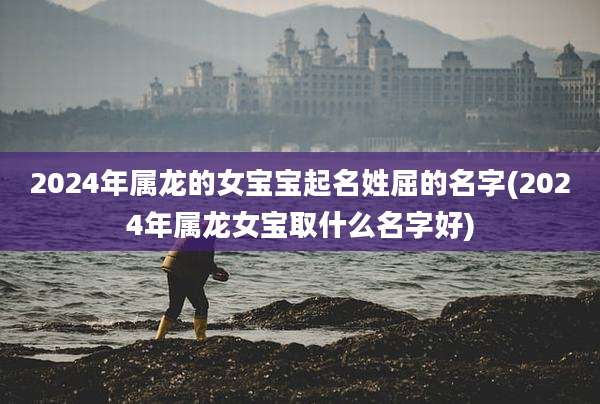 2024年属龙的女宝宝起名姓屈的名字(2024年属龙女宝取什么名字好)