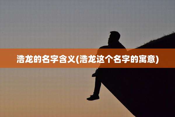 浩龙的名字含义(浩龙这个名字的寓意)