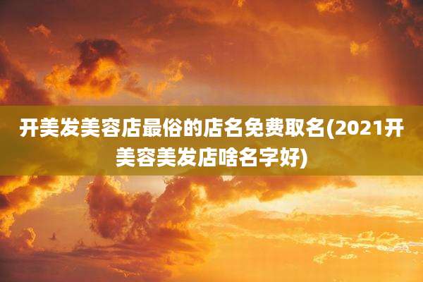 开美发美容店最俗的店名免费取名(2021开美容美发店啥名字好)