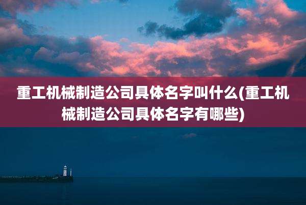 重工机械制造公司具体名字叫什么(重工机械制造公司具体名字有哪些)