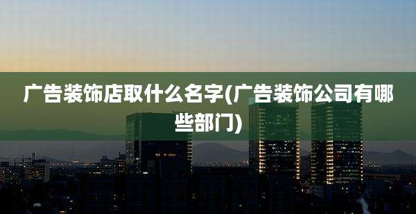 广告装饰店取什么名字(广告装饰公司有哪些部门)