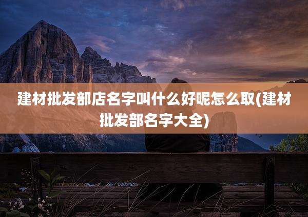 建材批发部店名字叫什么好呢怎么取(建材批发部名字大全)